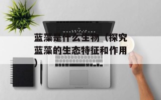 蓝藻是什么生物（探究蓝藻的生态特征和作用）