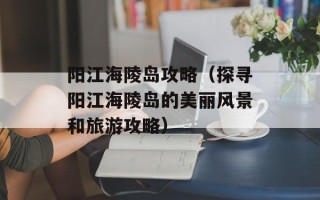 阳江海陵岛攻略（探寻阳江海陵岛的美丽风景和旅游攻略）