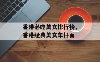 香港必吃美食排行榜，香港经典美食车仔面