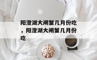 阳澄湖大闸蟹几月份吃，阳澄湖大闸蟹几月份吃