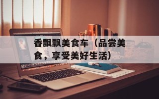 香飘飘美食车（品尝美食，享受美好生活）