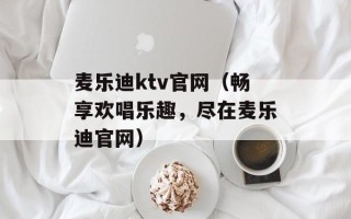麦乐迪ktv官网（畅享欢唱乐趣，尽在麦乐迪官网）