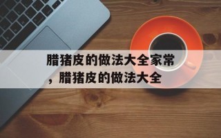 腊猪皮的做法大全家常，腊猪皮的做法大全