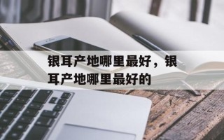 银耳产地哪里最好，银耳产地哪里最好的