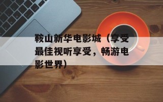鞍山新华电影城（享受最佳视听享受，畅游电影世界）
