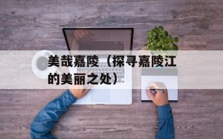 美哉嘉陵（探寻嘉陵江的美丽之处）