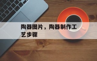 陶器图片，陶器制作工艺步骤