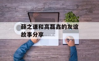 薛之谦和高磊鑫的友谊故事分享