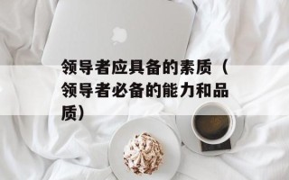 领导者应具备的素质（领导者必备的能力和品质）