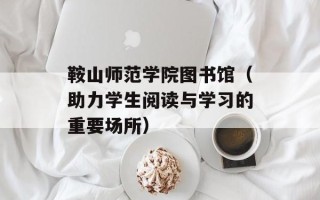 鞍山师范学院图书馆（助力学生阅读与学习的重要场所）