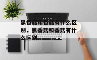 黑香菇和香菇有什么区别，黑香菇和香菇有什么区别