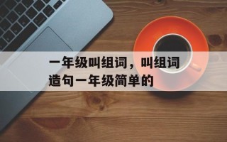 一年级叫组词，叫组词造句一年级简单的