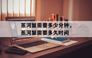 蒸河蟹需要多少分钟，蒸河蟹需要多久时间