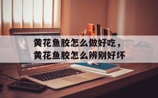 黄花鱼胶怎么做好吃，黄花鱼胶怎么辨别好坏