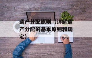 遗产分配原则（详解遗产分配的基本原则和规定）