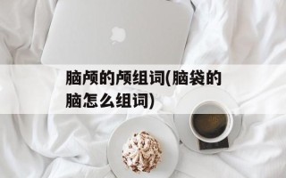 脑颅的颅组词(脑袋的脑怎么组词)