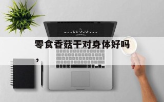 零食香菇干对身体好吗，