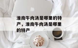 淮南牛肉汤是哪里的特产，淮南牛肉汤是哪里的特产