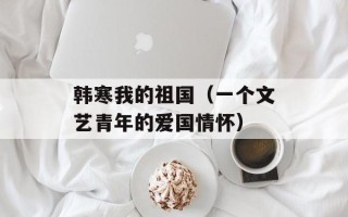 韩寒我的祖国（一个文艺青年的爱国情怀）