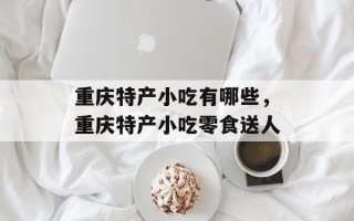 重庆特产小吃有哪些，重庆特产小吃零食送人