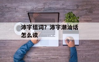 沛字组词？沛字潮汕话怎么读