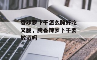 香辣萝卜干怎么腌好吃又脆，腌香辣萝卜干要放酒吗