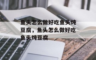 鱼头怎么做好吃鱼头炖豆腐，鱼头怎么做好吃鱼头炖豆腐