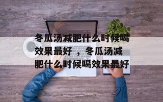 冬瓜汤减肥什么时候喝效果最好 ，冬瓜汤减肥什么时候喝效果最好
