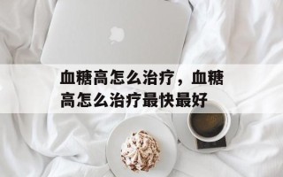 血糖高怎么治疗，血糖高怎么治疗最快最好