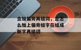 佥加偏旁再组词，佥怎么加上偏旁组字在组成新字再组词