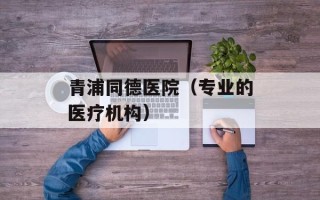 青浦同德医院（专业的医疗机构）