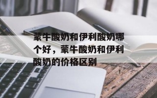蒙牛酸奶和伊利酸奶哪个好，蒙牛酸奶和伊利酸奶的价格区别