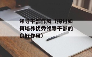 领导干部作风（探讨如何培养优秀领导干部的良好作风）