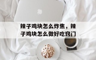 辣子鸡块怎么炸焦，辣子鸡块怎么做好吃窍门