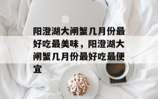 阳澄湖大闸蟹几月份最好吃最美味，阳澄湖大闸蟹几月份最好吃最便宜