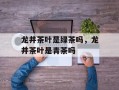 龙井茶叶是绿茶吗，龙井茶叶是青茶吗