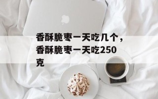 香酥脆枣一天吃几个，香酥脆枣一天吃250克