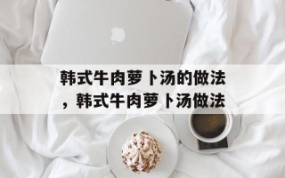 韩式牛肉萝卜汤的做法，韩式牛肉萝卜汤做法