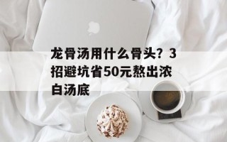 龙骨汤用什么骨头？3招避坑省50元熬出浓白汤底