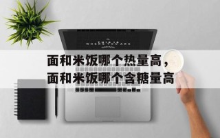 面和米饭哪个热量高，面和米饭哪个含糖量高