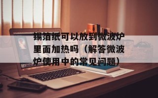 锡箔纸可以放到微波炉里面加热吗（解答微波炉使用中的常见问题）