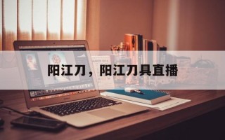 阳江刀，阳江刀具直播