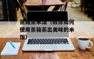 蒸箱蒸米饭（教你如何使用蒸箱蒸出美味的米饭）