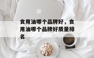 食用油哪个品牌好，食用油哪个品牌好质量排名