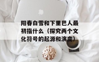 阳春白雪和下里巴人最初指什么（探究两个文化符号的起源和演变）