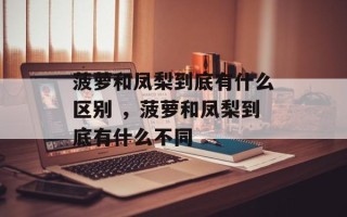 菠萝和凤梨到底有什么区别 ，菠萝和凤梨到底有什么不同