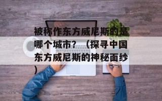 被称作东方威尼斯的是哪个城市？（探寻中国东方威尼斯的神秘面纱）