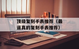 顶级复刻手表推荐（最逼真的复刻手表推荐）