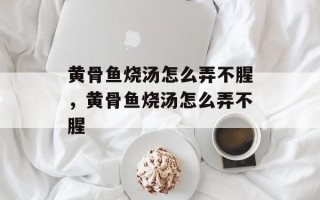 黄骨鱼烧汤怎么弄不腥，黄骨鱼烧汤怎么弄不腥