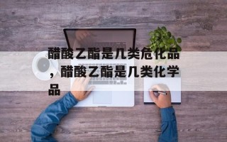 醋酸乙酯是几类危化品，醋酸乙酯是几类化学品